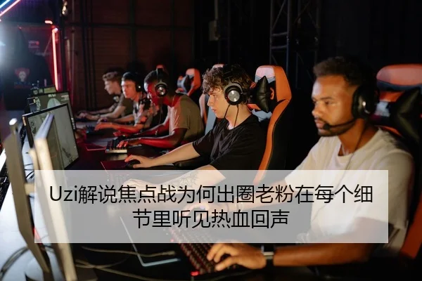 Uzi解说焦点战为何出圈老粉在每个细节里听见热血回声