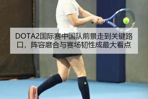 DOTA2国际赛中国队前景走到关键路口，阵容磨合与赛场韧性成最大看点